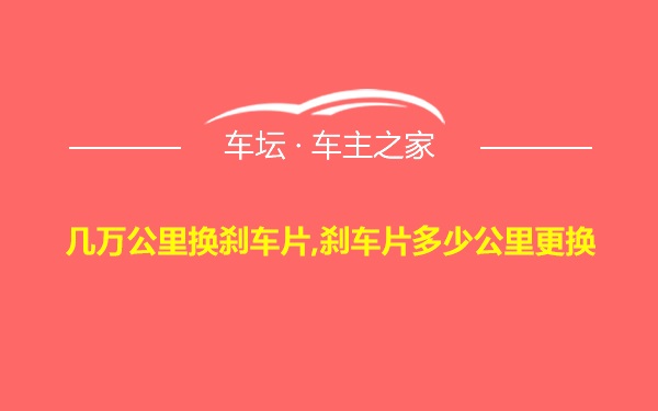 几万公里换刹车片,刹车片多少公里更换