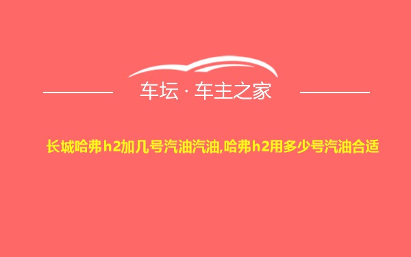 长城哈弗h2加几号汽油汽油,哈弗h2用多少号汽油合适