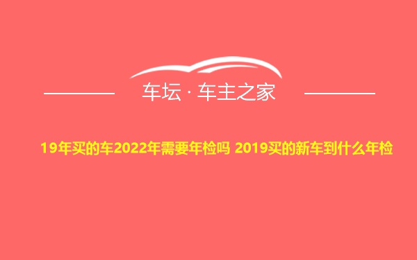 19年买的车2022年需要年检吗 2019买的新车到什么年检