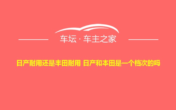 日产耐用还是丰田耐用 日产和本田是一个档次的吗