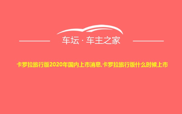 卡罗拉旅行版2020年国内上市消息,卡罗拉旅行版什么时候上市