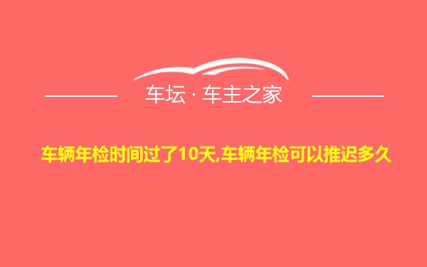 车辆年检时间过了10天,车辆年检可以推迟多久