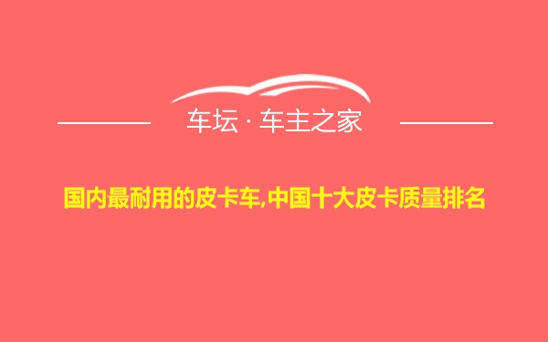 国内最耐用的皮卡车,中国十大皮卡质量排名