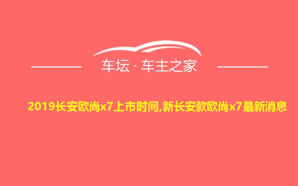 2019长安欧尚x7上市时间,新长安款欧尚x7最新消息