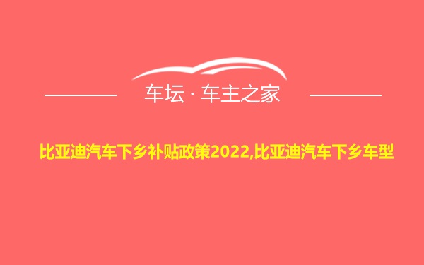 比亚迪汽车下乡补贴政策2022,比亚迪汽车下乡车型