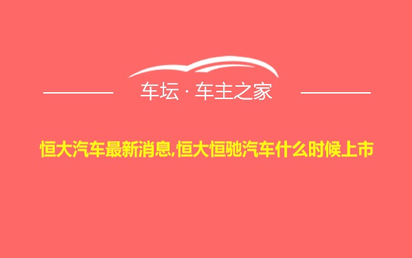 恒大汽车最新消息,恒大恒驰汽车什么时候上市