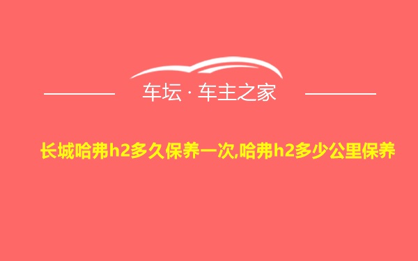 长城哈弗h2多久保养一次,哈弗h2多少公里保养