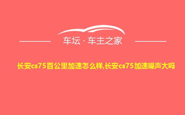 长安cs75百公里加速怎么样,长安cs75加速噪声大吗