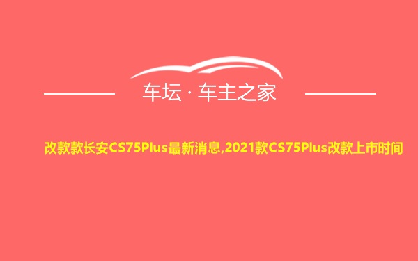 改款款长安CS75Plus最新消息,2021款CS75Plus改款上市时间