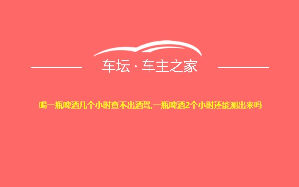 喝一瓶啤酒几个小时查不出酒驾,一瓶啤酒2个小时还能测出来吗