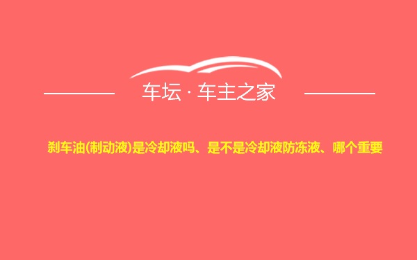 刹车油(制动液)是冷却液吗、是不是冷却液防冻液、哪个重要