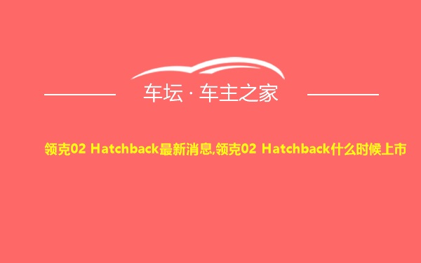 领克02 Hatchback最新消息,领克02 Hatchback什么时候上市