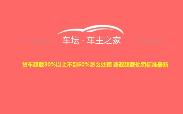 货车超载30%以上不到50%怎么处理 路政超载处罚标准最新