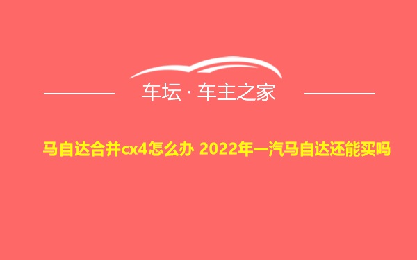 马自达合并cx4怎么办 2022年一汽马自达还能买吗