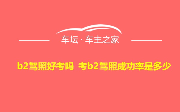 b2驾照好考吗 考b2驾照成功率是多少