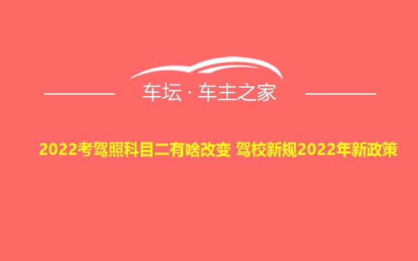 2022考驾照科目二有啥改变 驾校新规2022年新政策