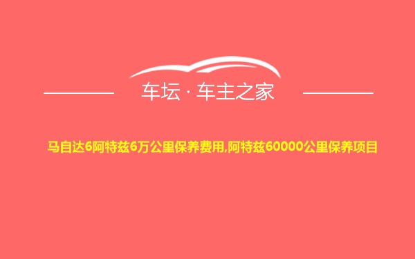 马自达6阿特兹6万公里保养费用,阿特兹60000公里保养项目