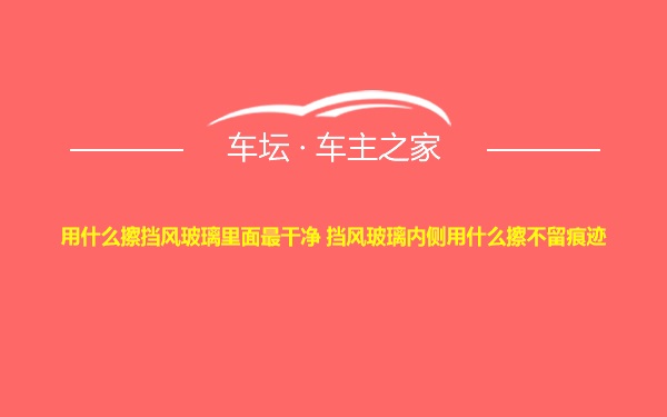 用什么擦挡风玻璃里面最干净 挡风玻璃内侧用什么擦不留痕迹