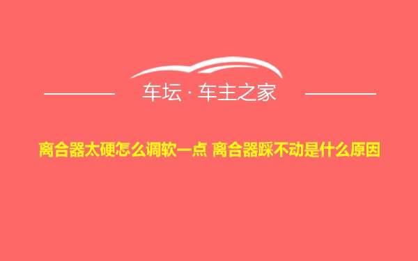 离合器太硬怎么调软一点 离合器踩不动是什么原因