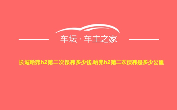 长城哈弗h2第二次保养多少钱,哈弗h2第二次保养是多少公里