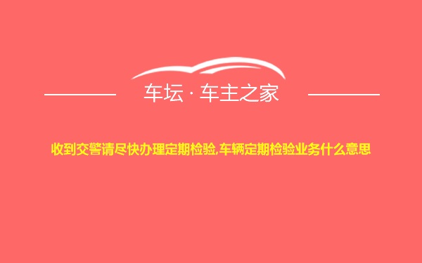 收到交警请尽快办理定期检验,车辆定期检验业务什么意思