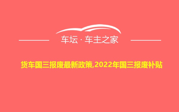 货车国三报废最新政策,2022年国三报废补贴