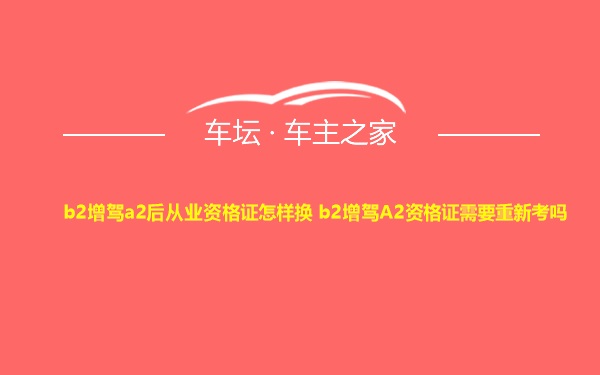 b2增驾a2后从业资格证怎样换 b2增驾A2资格证需要重新考吗