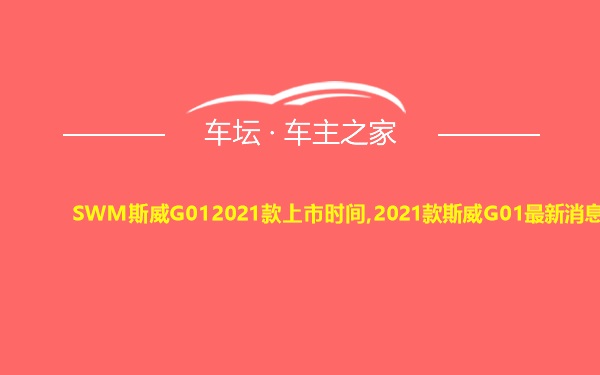 SWM斯威G012021款上市时间,2021款斯威G01最新消息