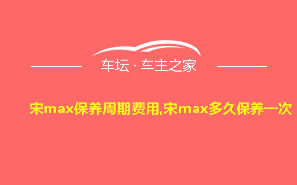 宋max保养周期费用,宋max多久保养一次