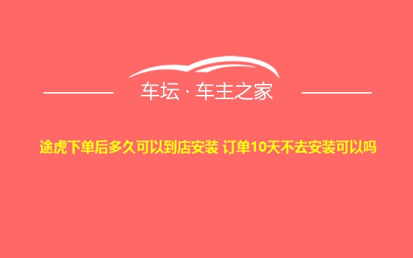 途虎下单后多久可以到店安装 订单10天不去安装可以吗