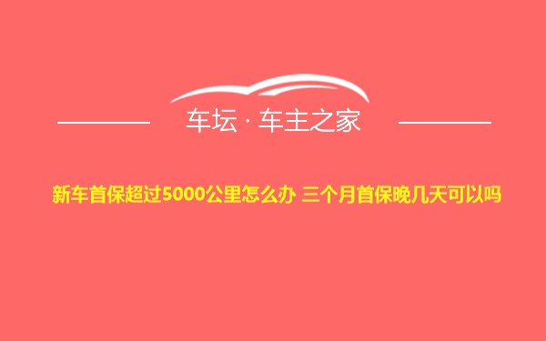 新车首保超过5000公里怎么办 三个月首保晚几天可以吗