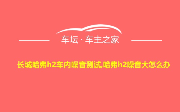 长城哈弗h2车内噪音测试,哈弗h2噪音大怎么办