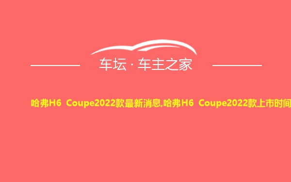 哈弗H6 Coupe2022款最新消息,哈弗H6 Coupe2022款上市时间