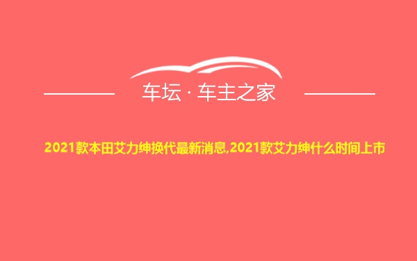 2021款本田艾力绅换代最新消息,2021款艾力绅什么时间上市