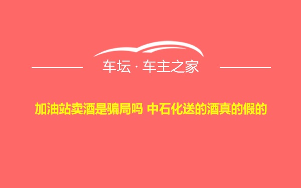 加油站卖酒是骗局吗 中石化送的酒真的假的