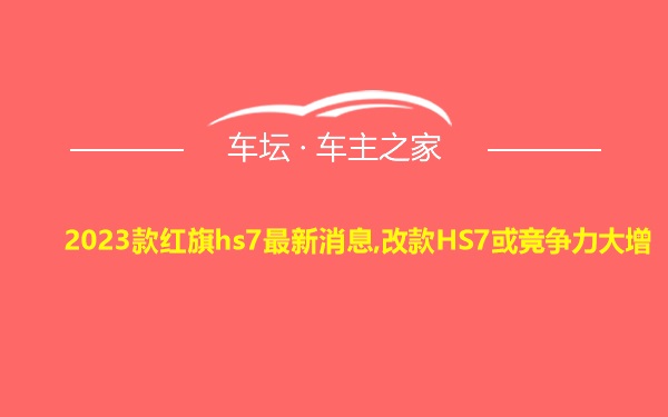 2023款红旗hs7最新消息,改款HS7或竞争力大增