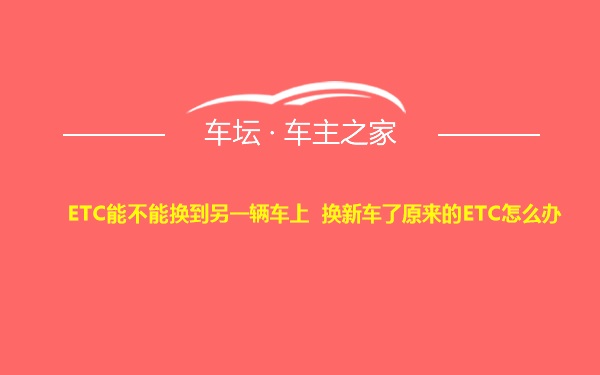 ETC能不能换到另一辆车上 换新车了原来的ETC怎么办