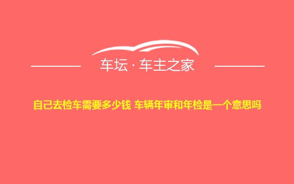 自己去检车需要多少钱 车辆年审和年检是一个意思吗