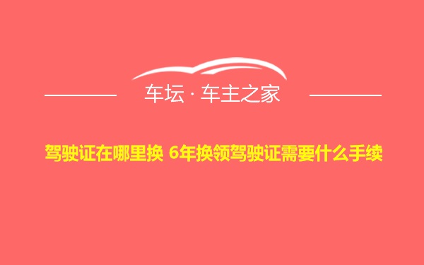 驾驶证在哪里换 6年换领驾驶证需要什么手续