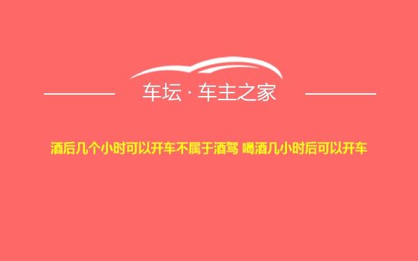 酒后几个小时可以开车不属于酒驾 喝酒几小时后可以开车