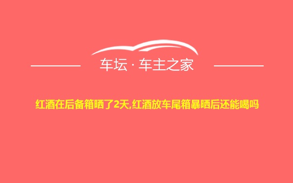 红酒在后备箱晒了2天,红酒放车尾箱暴晒后还能喝吗