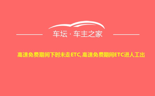 高速免费期间下时未走ETC,高速免费期间ETC进人工出