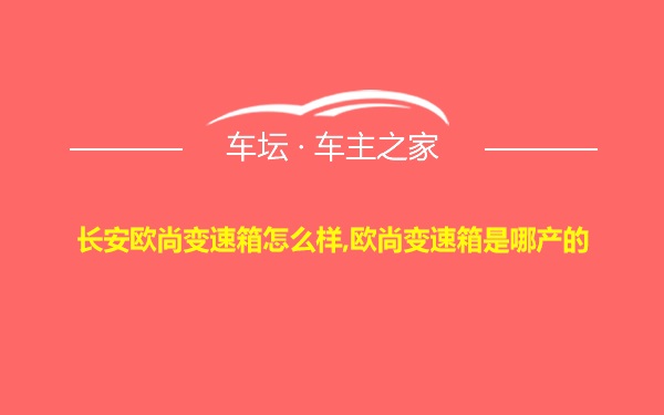 长安欧尚变速箱怎么样,欧尚变速箱是哪产的