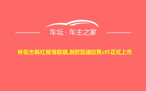 林俊杰韩红倾情献唱,新款凯迪拉克ct5正式上市