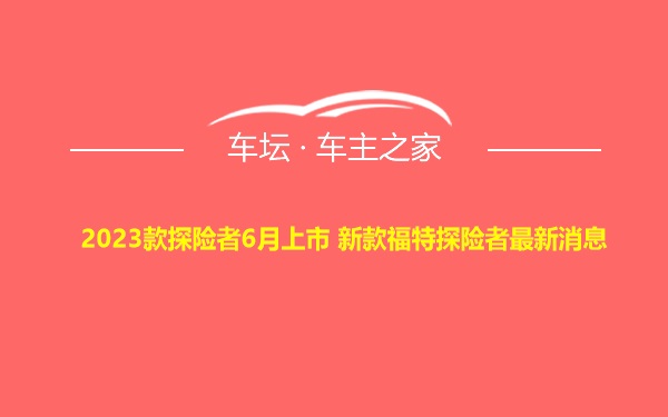 2023款探险者6月上市 新款福特探险者最新消息