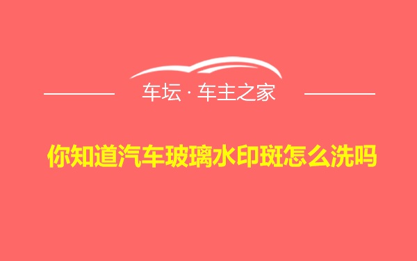 你知道汽车玻璃水印斑怎么洗吗