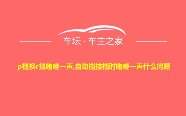 p档换r挡咯噔一声,自动挡挂档时咯噔一声什么问题