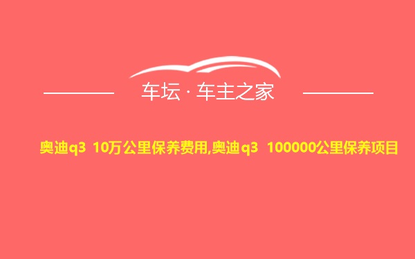 奥迪q3 10万公里保养费用,奥迪q3 100000公里保养项目