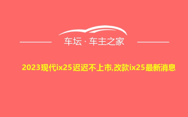 2023现代ix25迟迟不上市,改款ix25最新消息