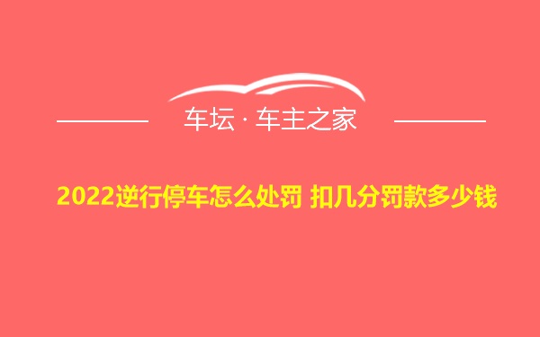 2022逆行停车怎么处罚 扣几分罚款多少钱